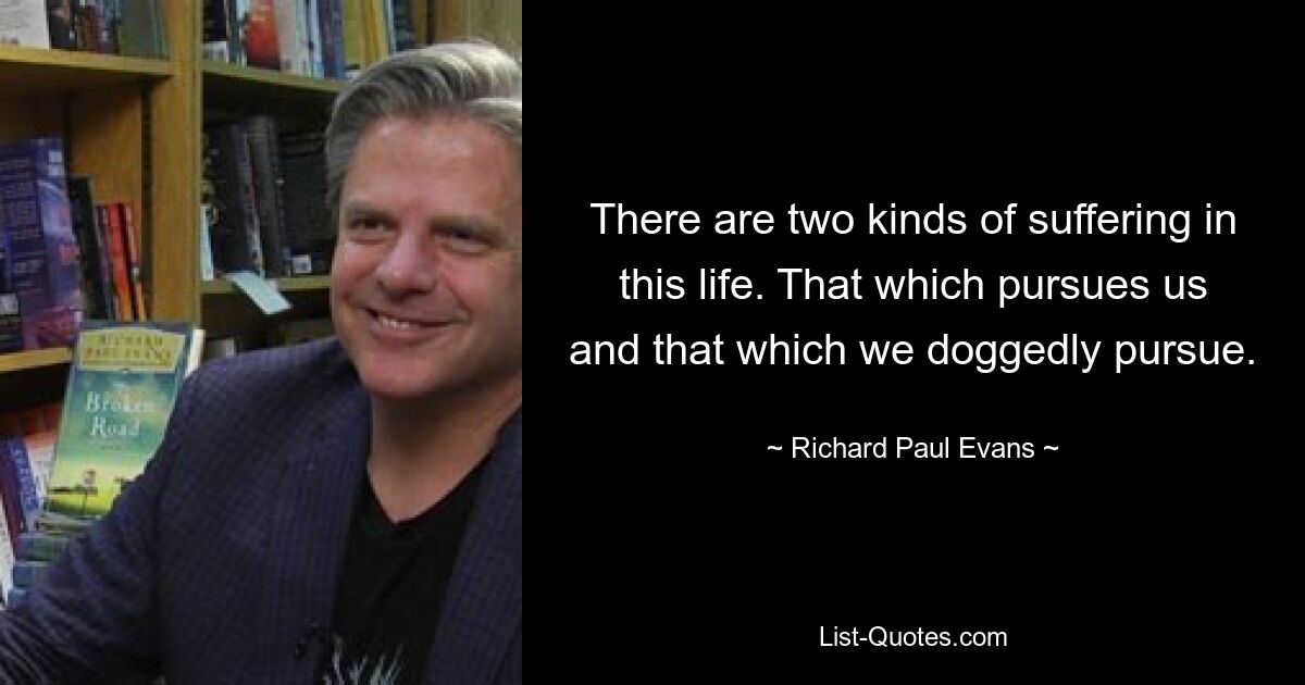 There are two kinds of suffering in this life. That which pursues us and that which we doggedly pursue. — © Richard Paul Evans