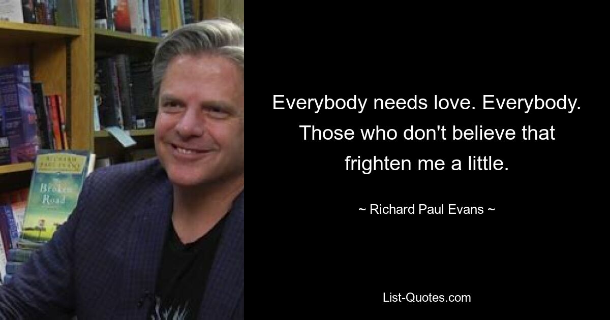 Everybody needs love. Everybody. Those who don't believe that frighten me a little. — © Richard Paul Evans