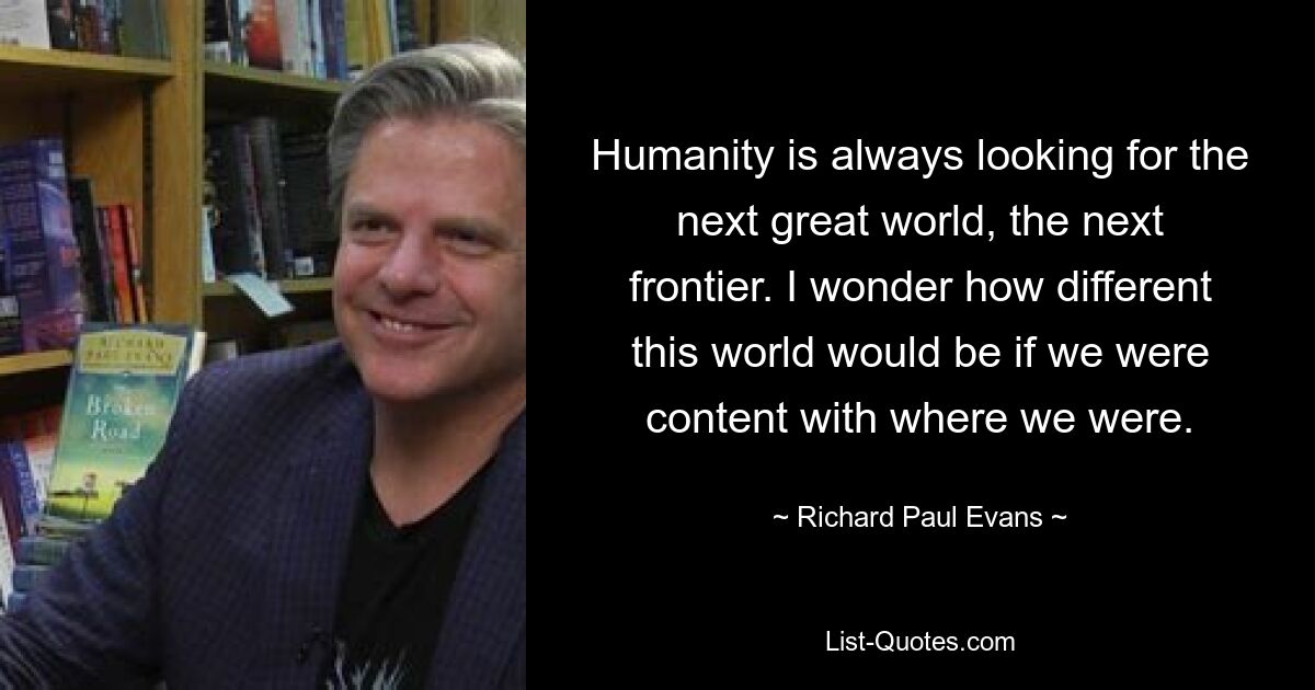 Humanity is always looking for the next great world, the next frontier. I wonder how different this world would be if we were content with where we were. — © Richard Paul Evans