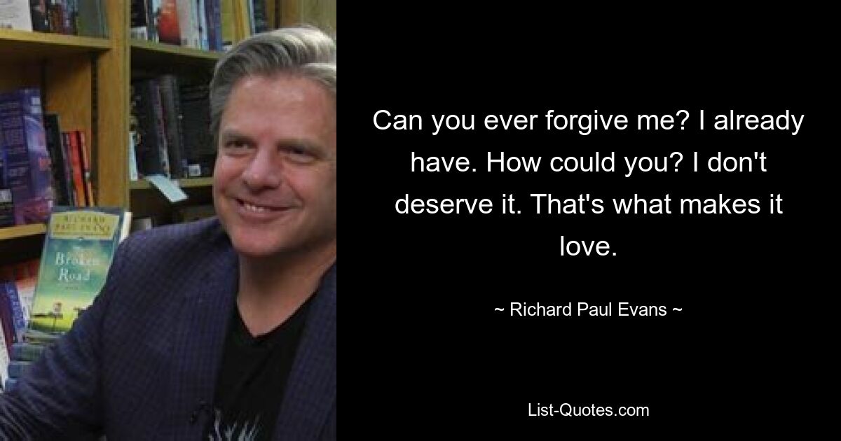 Can you ever forgive me? I already have. How could you? I don't deserve it. That's what makes it love. — © Richard Paul Evans