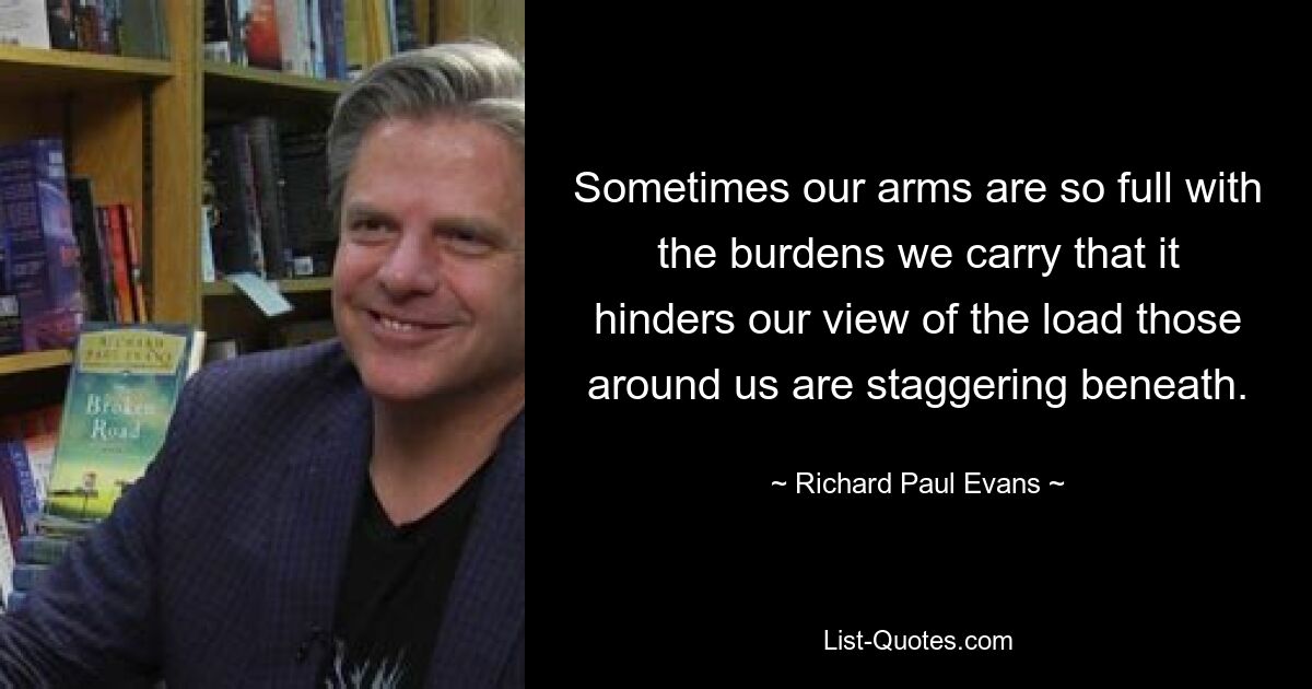 Sometimes our arms are so full with the burdens we carry that it hinders our view of the load those around us are staggering beneath. — © Richard Paul Evans