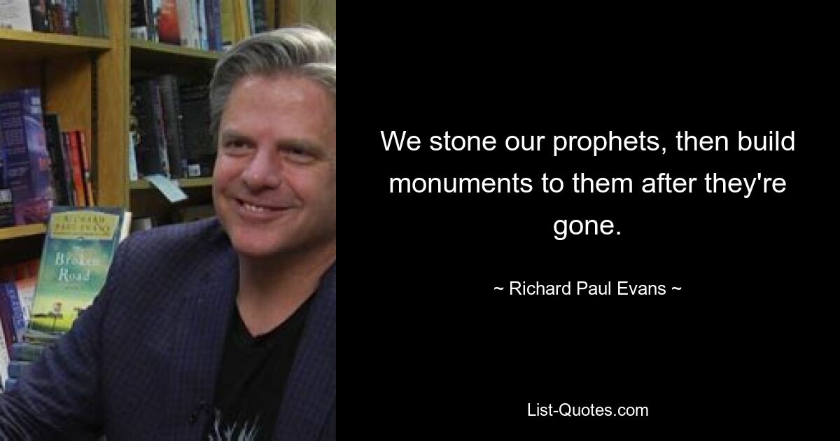 We stone our prophets, then build monuments to them after they're gone. — © Richard Paul Evans