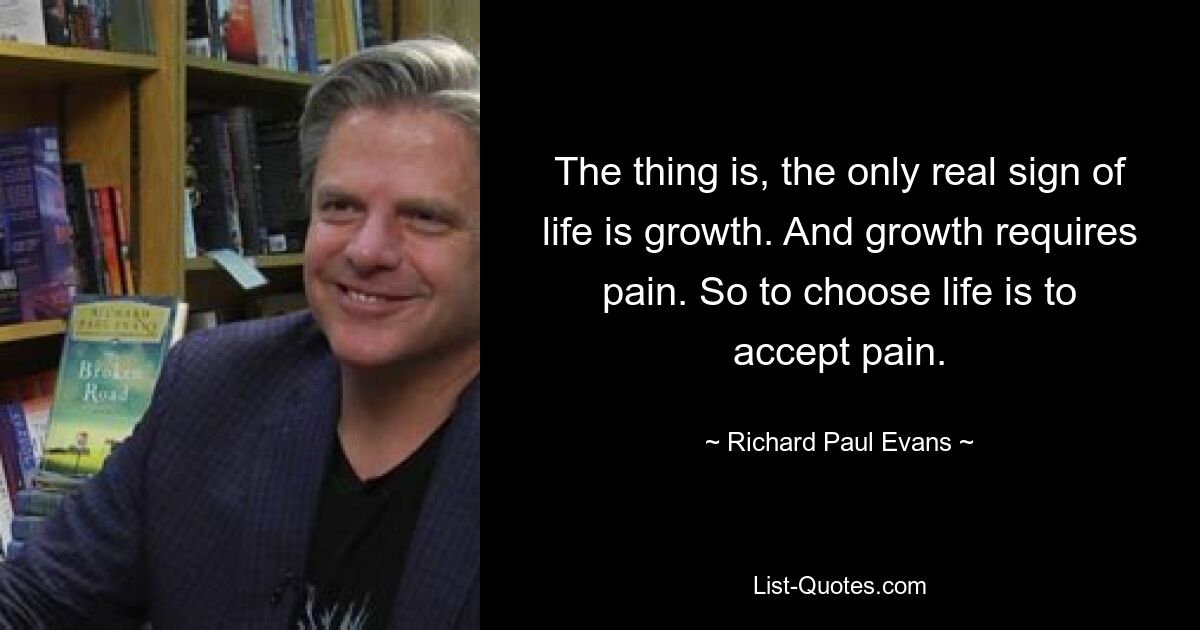 The thing is, the only real sign of life is growth. And growth requires pain. So to choose life is to accept pain. — © Richard Paul Evans