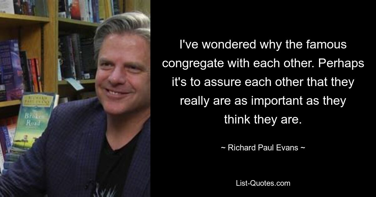 I've wondered why the famous congregate with each other. Perhaps it's to assure each other that they really are as important as they think they are. — © Richard Paul Evans