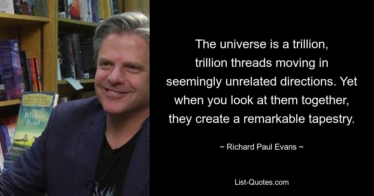 The universe is a trillion, trillion threads moving in seemingly unrelated directions. Yet when you look at them together, they create a remarkable tapestry. — © Richard Paul Evans