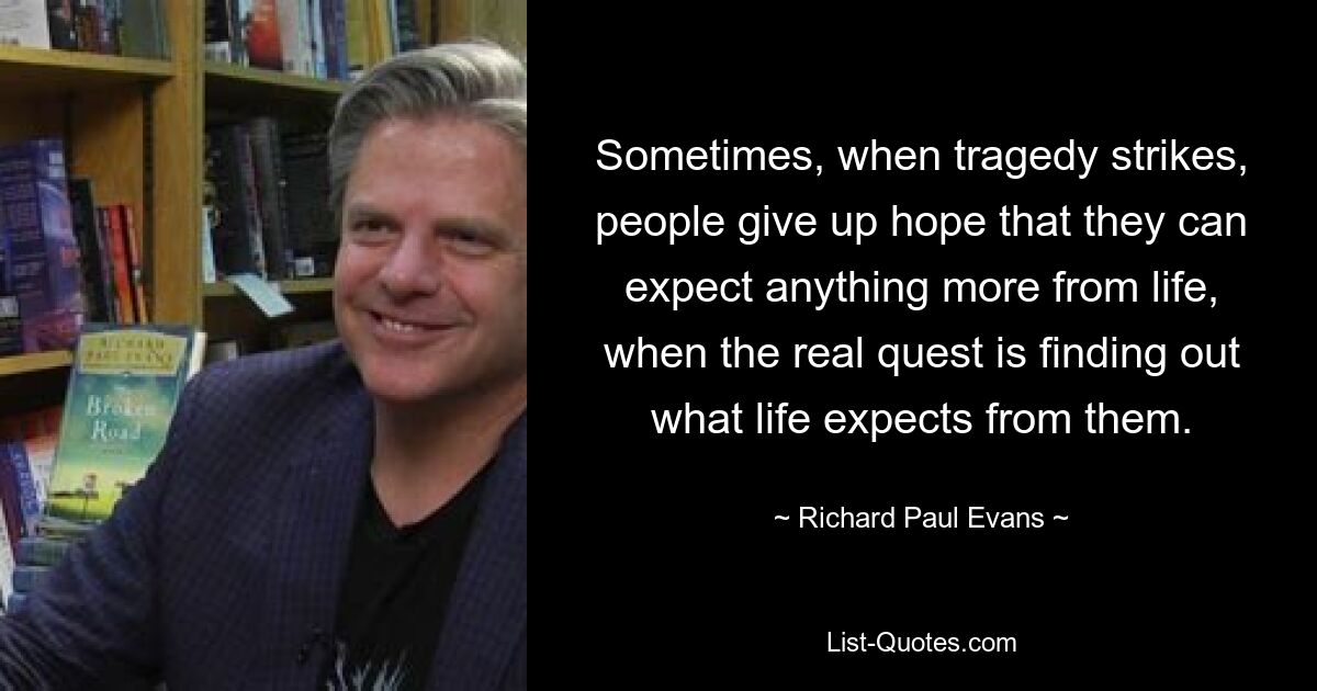 Sometimes, when tragedy strikes, people give up hope that they can expect anything more from life, when the real quest is finding out what life expects from them. — © Richard Paul Evans