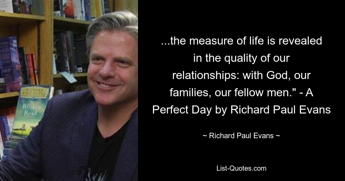 ...the measure of life is revealed in the quality of our relationships: with God, our families, our fellow men." - A Perfect Day by Richard Paul Evans — © Richard Paul Evans