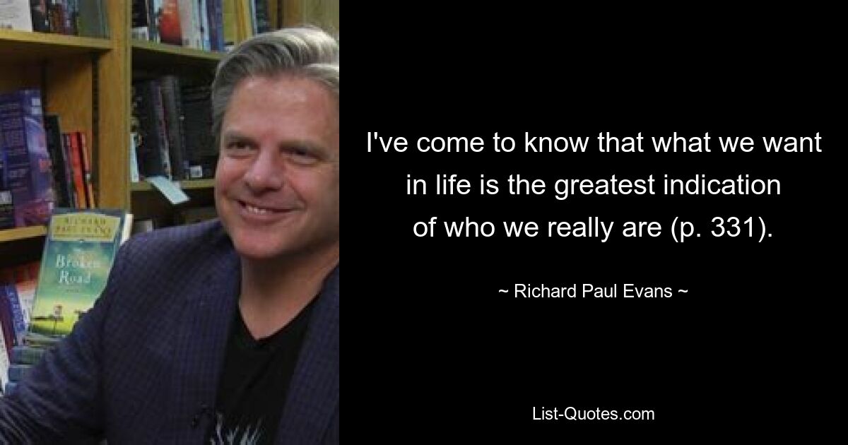 I've come to know that what we want in life is the greatest indication of who we really are (p. 331). — © Richard Paul Evans