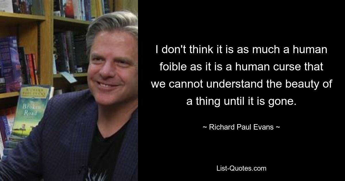 I don't think it is as much a human foible as it is a human curse that we cannot understand the beauty of a thing until it is gone. — © Richard Paul Evans