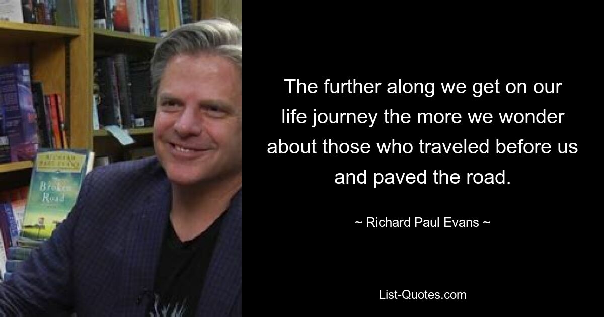 The further along we get on our life journey the more we wonder about those who traveled before us and paved the road. — © Richard Paul Evans