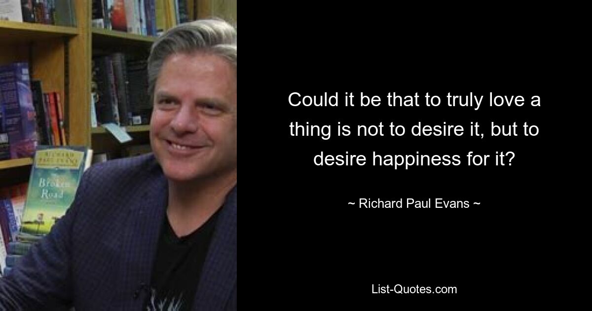 Could it be that to truly love a thing is not to desire it, but to desire happiness for it? — © Richard Paul Evans