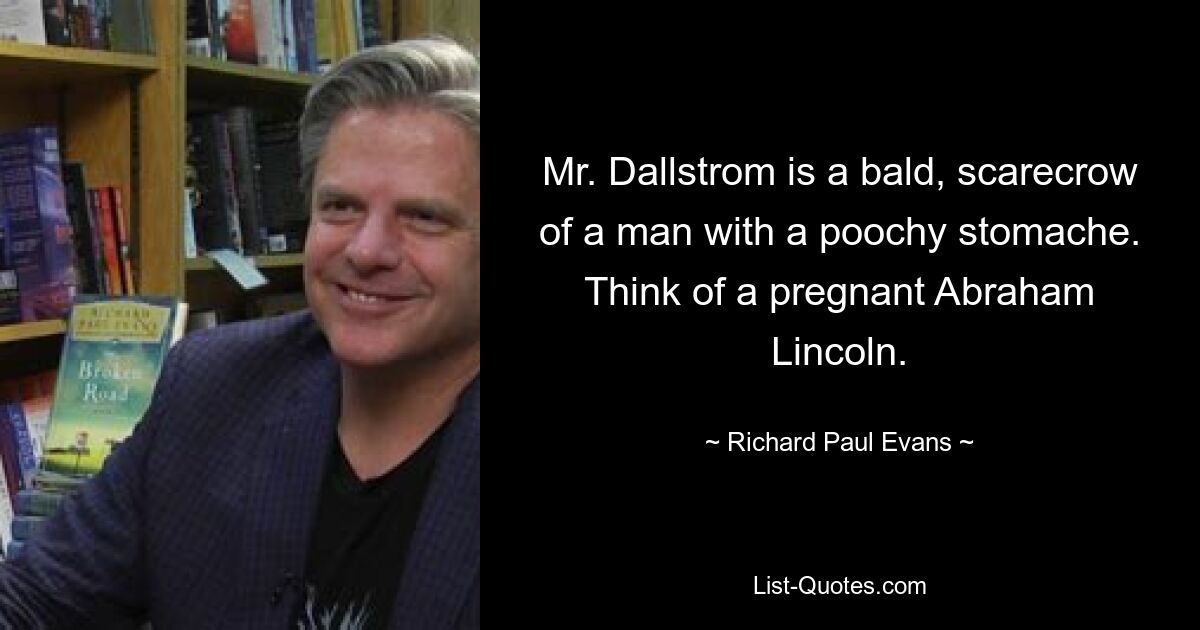 Mr. Dallstrom is a bald, scarecrow of a man with a poochy stomache. Think of a pregnant Abraham Lincoln. — © Richard Paul Evans