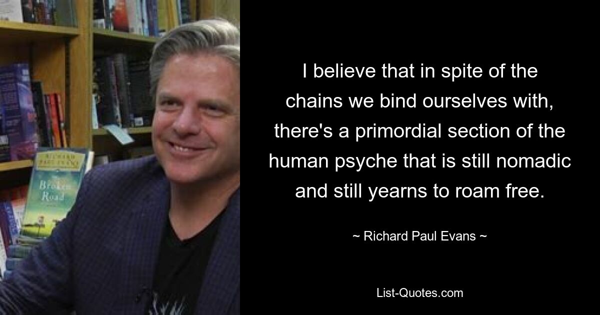 I believe that in spite of the chains we bind ourselves with, there's a primordial section of the human psyche that is still nomadic and still yearns to roam free. — © Richard Paul Evans