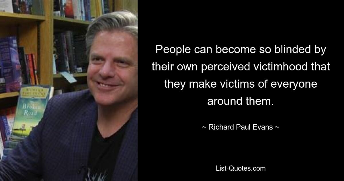 People can become so blinded by their own perceived victimhood that they make victims of everyone around them. — © Richard Paul Evans