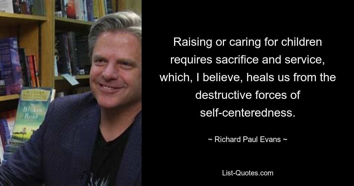 Raising or caring for children requires sacrifice and service, which, I believe, heals us from the destructive forces of self-centeredness. — © Richard Paul Evans