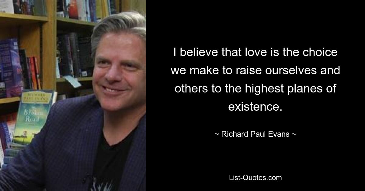 I believe that love is the choice we make to raise ourselves and others to the highest planes of existence. — © Richard Paul Evans