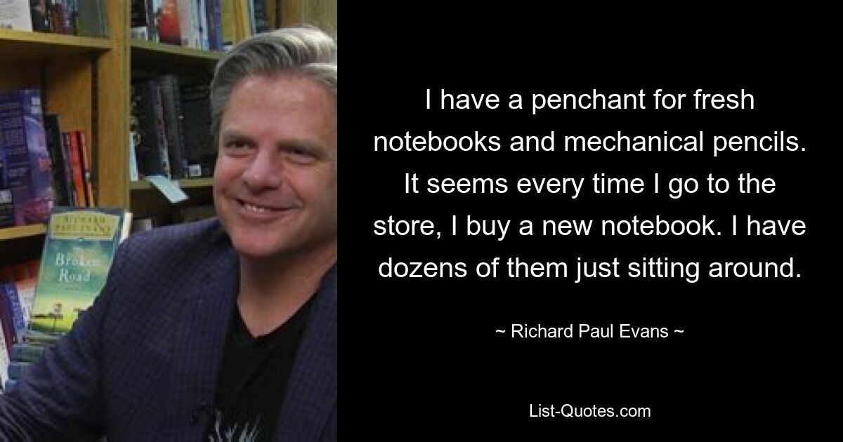 I have a penchant for fresh notebooks and mechanical pencils. It seems every time I go to the store, I buy a new notebook. I have dozens of them just sitting around. — © Richard Paul Evans