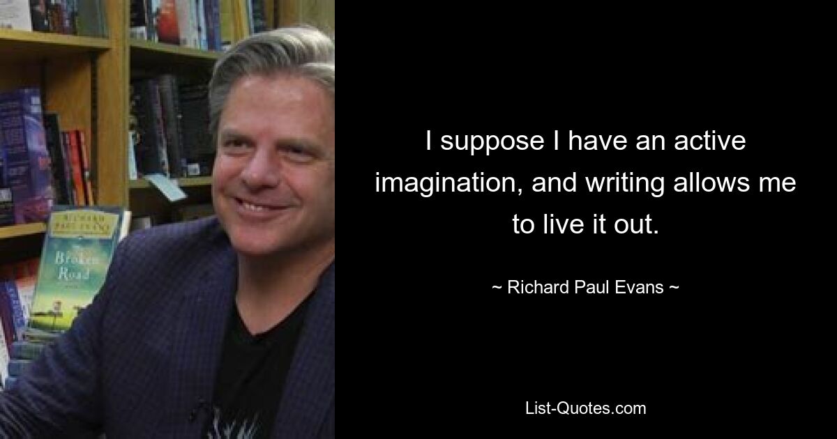 I suppose I have an active imagination, and writing allows me to live it out. — © Richard Paul Evans