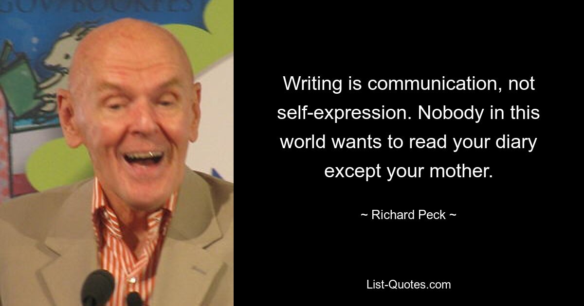 Writing is communication, not self-expression. Nobody in this world wants to read your diary except your mother. — © Richard Peck