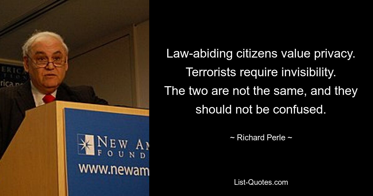 Law-abiding citizens value privacy. Terrorists require invisibility. The two are not the same, and they should not be confused. — © Richard Perle