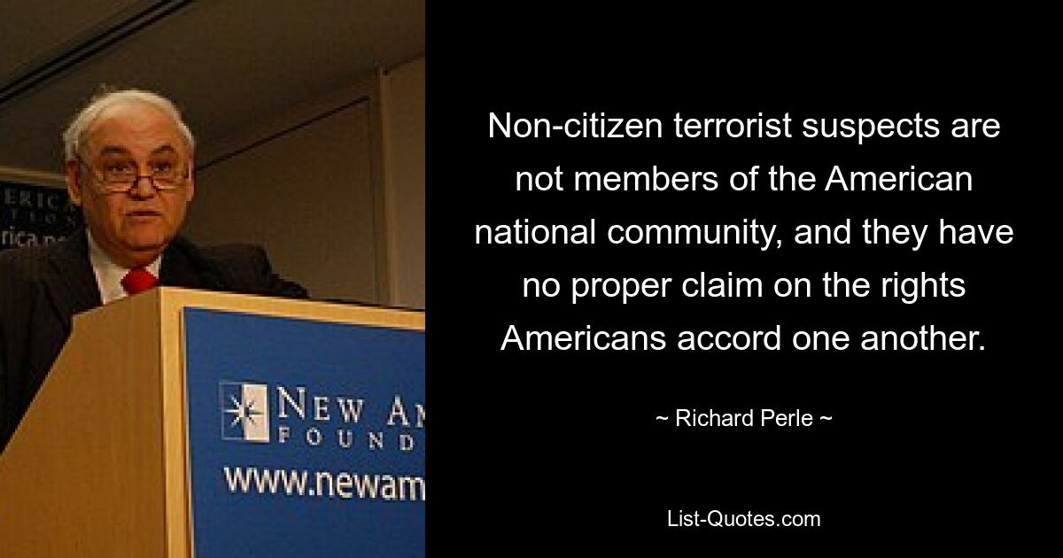 Non-citizen terrorist suspects are not members of the American national community, and they have no proper claim on the rights Americans accord one another. — © Richard Perle