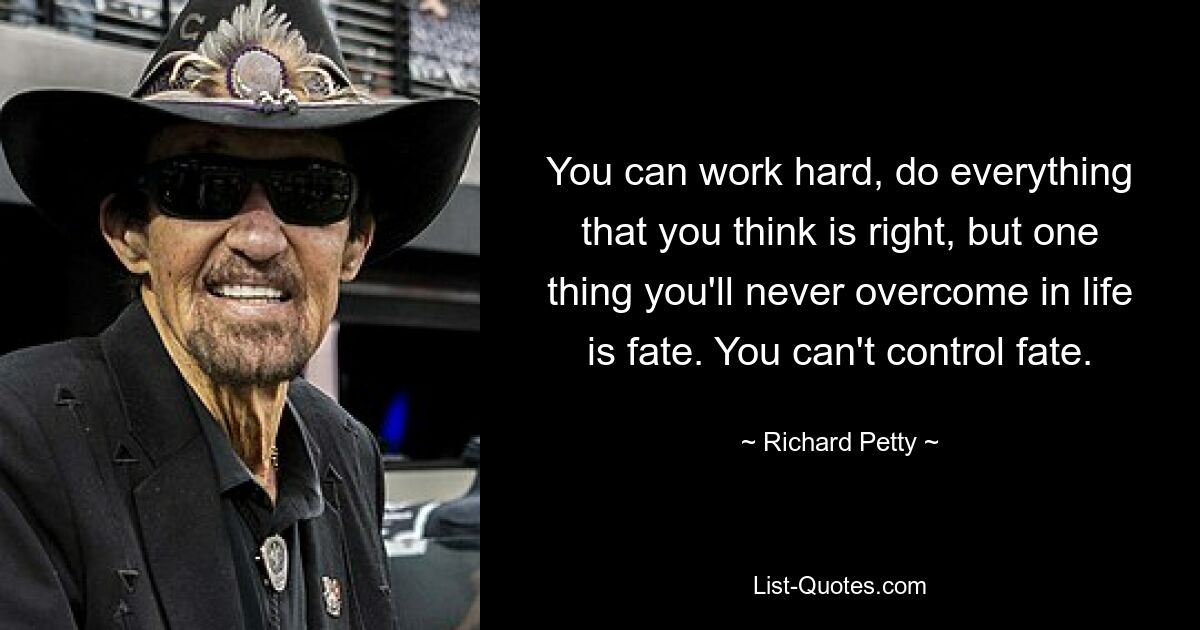 You can work hard, do everything that you think is right, but one thing you'll never overcome in life is fate. You can't control fate. — © Richard Petty