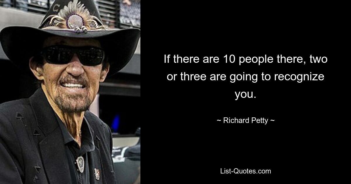 If there are 10 people there, two or three are going to recognize you. — © Richard Petty