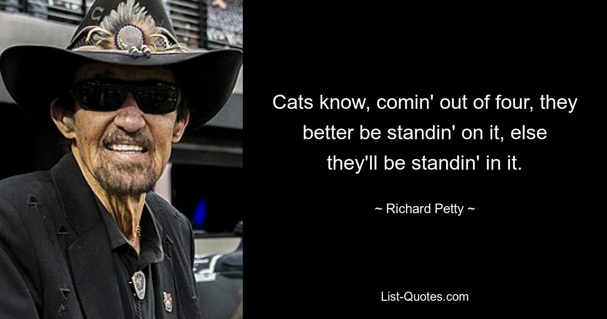 Cats know, comin' out of four, they better be standin' on it, else they'll be standin' in it. — © Richard Petty