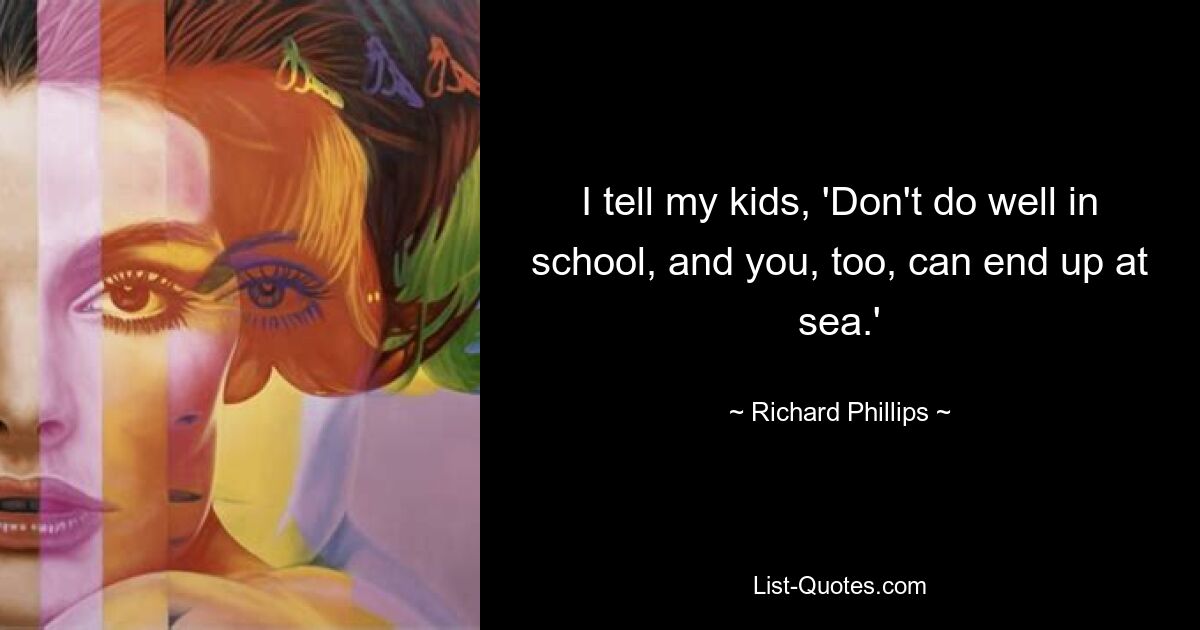 I tell my kids, 'Don't do well in school, and you, too, can end up at sea.' — © Richard Phillips