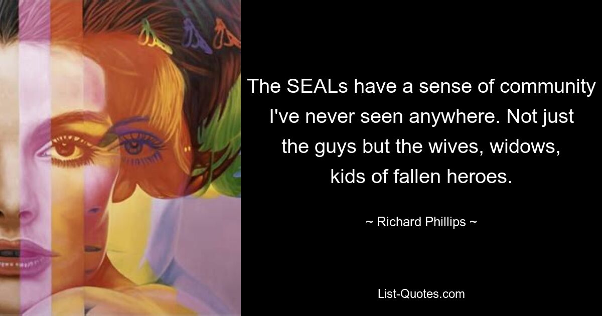 The SEALs have a sense of community I've never seen anywhere. Not just the guys but the wives, widows, kids of fallen heroes. — © Richard Phillips