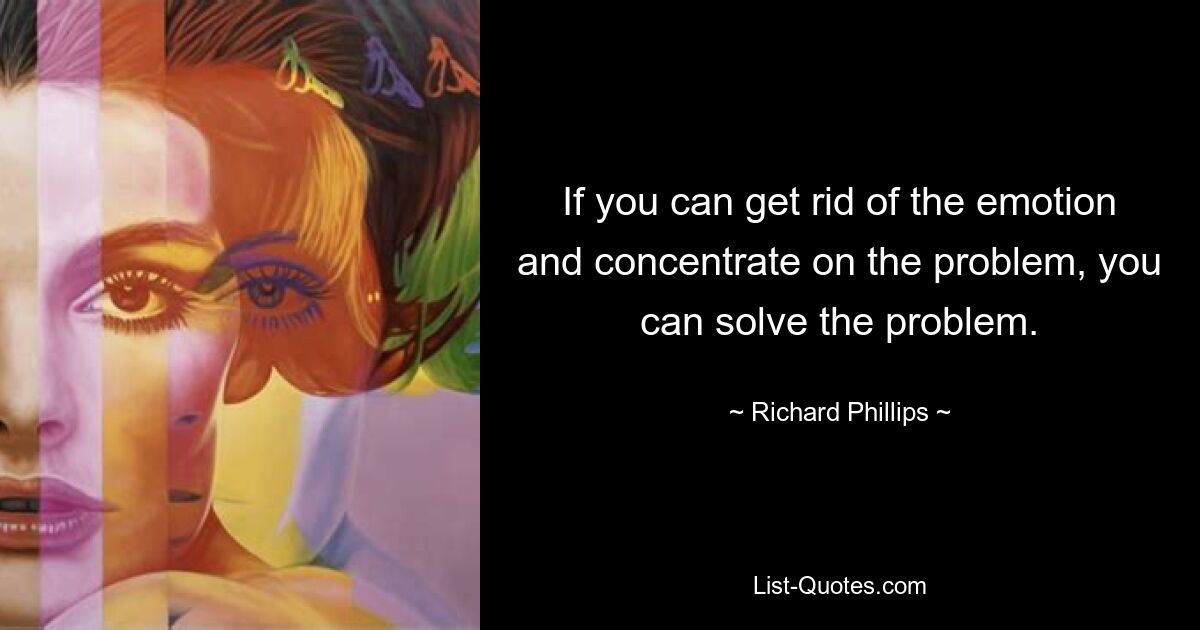 If you can get rid of the emotion and concentrate on the problem, you can solve the problem. — © Richard Phillips