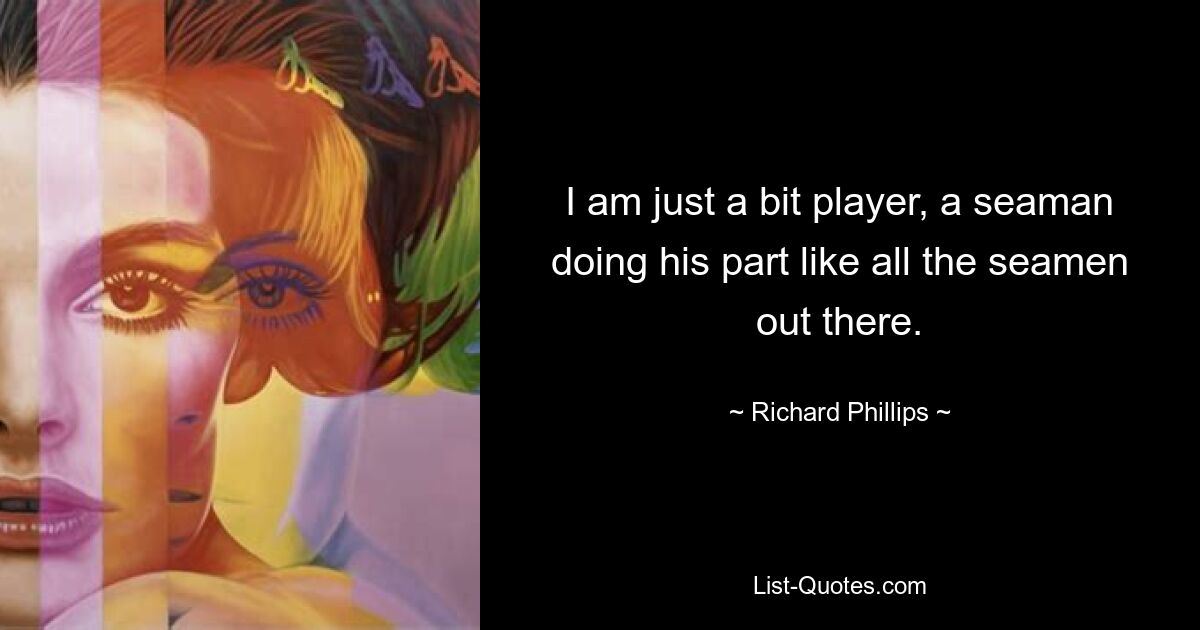 I am just a bit player, a seaman doing his part like all the seamen out there. — © Richard Phillips