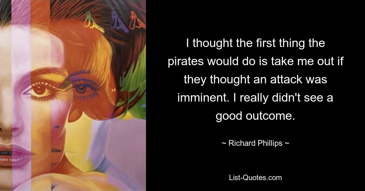 I thought the first thing the pirates would do is take me out if they thought an attack was imminent. I really didn't see a good outcome. — © Richard Phillips