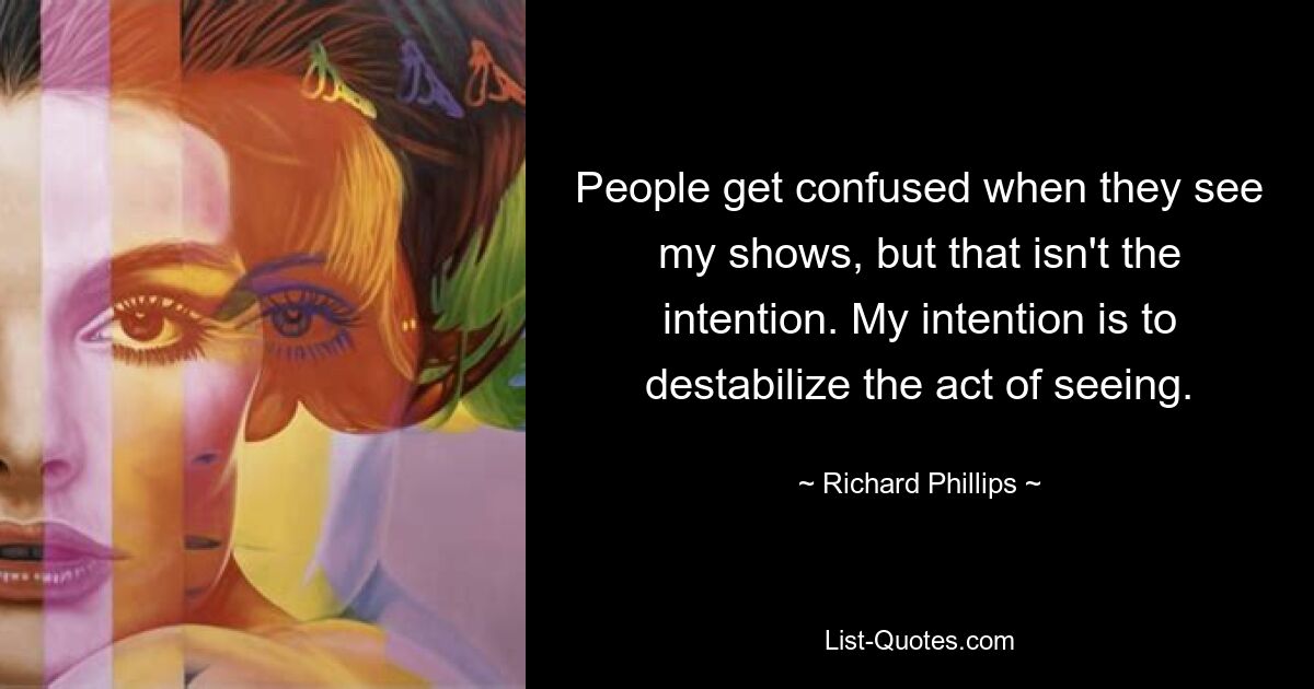 People get confused when they see my shows, but that isn't the intention. My intention is to destabilize the act of seeing. — © Richard Phillips