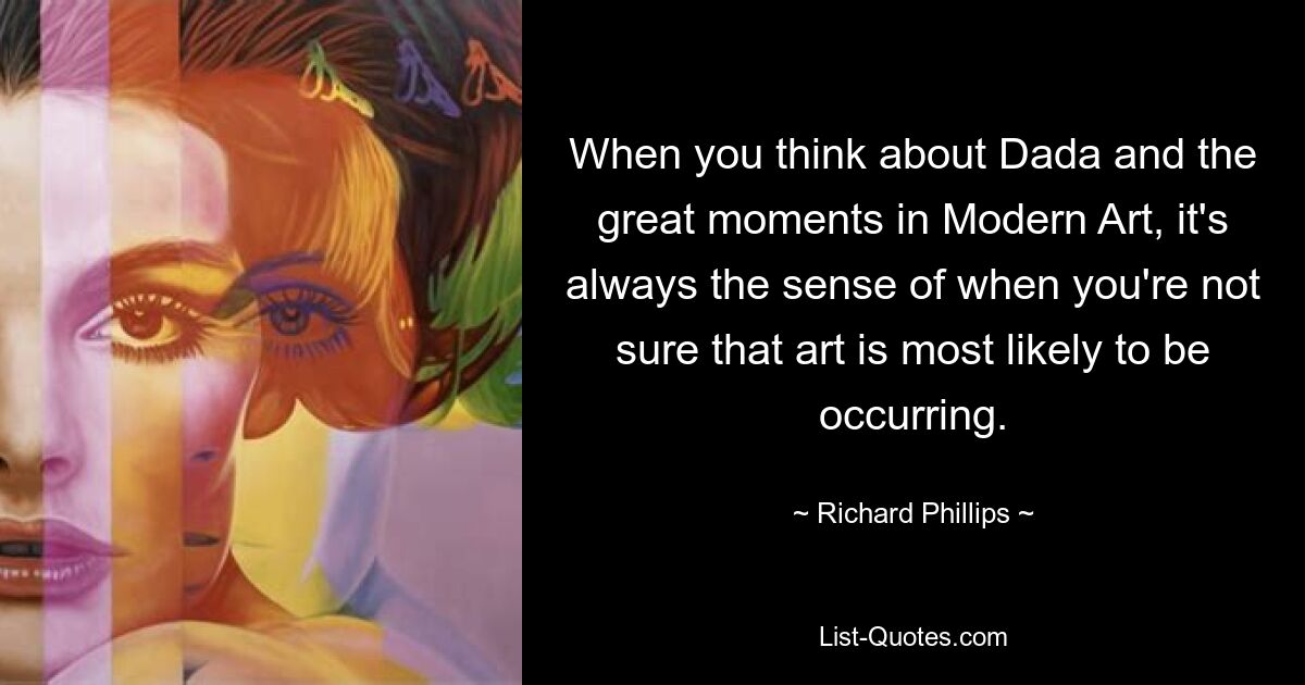 When you think about Dada and the great moments in Modern Art, it's always the sense of when you're not sure that art is most likely to be occurring. — © Richard Phillips