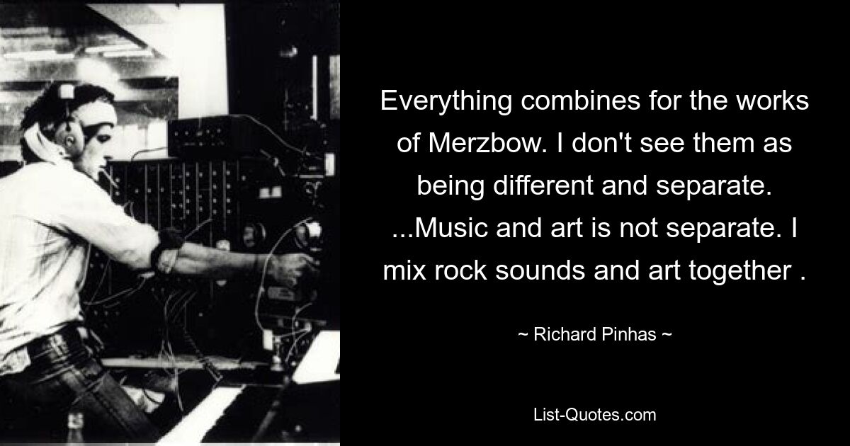 Alles vereint sich in den Werken von Merzbow. Ich sehe sie nicht als unterschiedlich und getrennt. ...Musik und Kunst sind nicht getrennt. Ich vermische Rocksounds und Kunst. — © Richard Pinhas