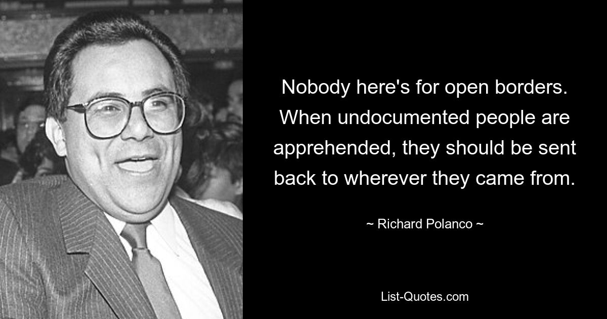 Nobody here's for open borders. When undocumented people are apprehended, they should be sent back to wherever they came from. — © Richard Polanco