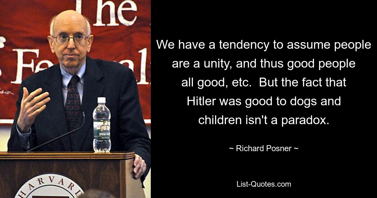 We have a tendency to assume people are a unity, and thus good people all good, etc.  But the fact that Hitler was good to dogs and children isn't a paradox. — © Richard Posner