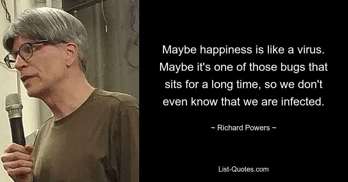 Maybe happiness is like a virus. Maybe it's one of those bugs that sits for a long time, so we don't even know that we are infected. — © Richard Powers