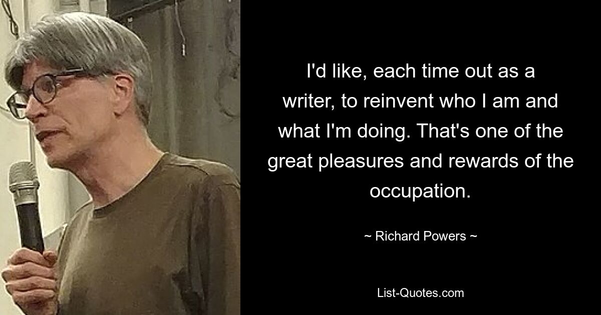 I'd like, each time out as a writer, to reinvent who I am and what I'm doing. That's one of the great pleasures and rewards of the occupation. — © Richard Powers