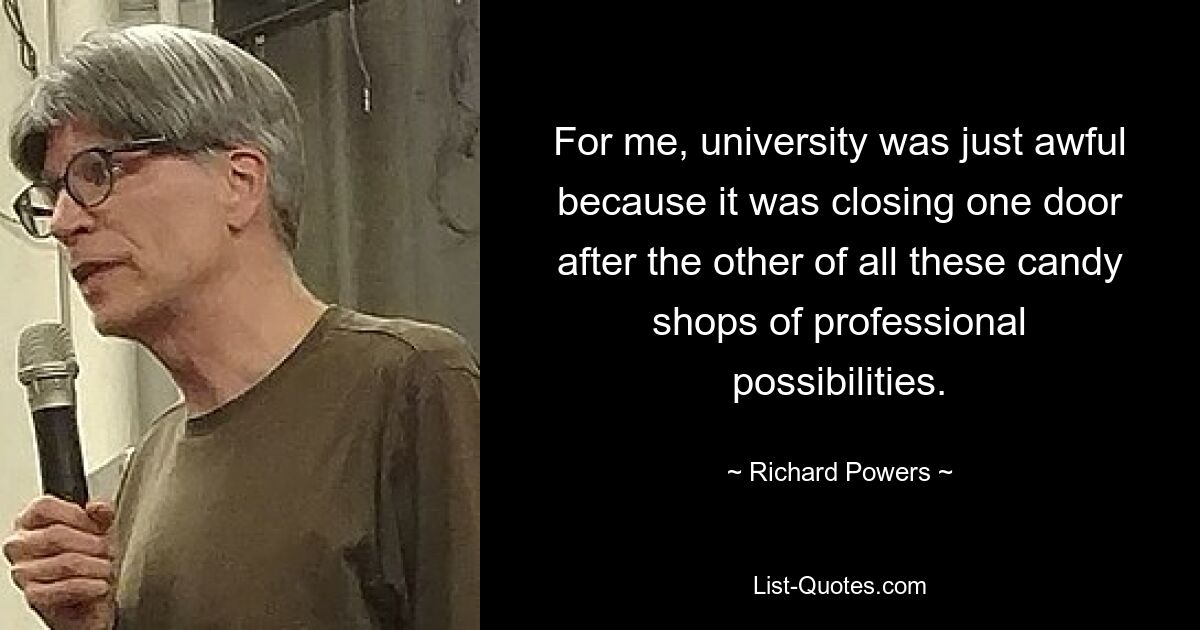 For me, university was just awful because it was closing one door after the other of all these candy shops of professional possibilities. — © Richard Powers