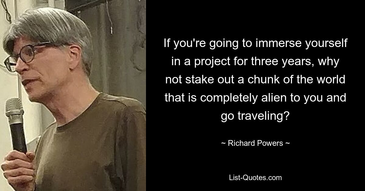 If you're going to immerse yourself in a project for three years, why not stake out a chunk of the world that is completely alien to you and go traveling? — © Richard Powers