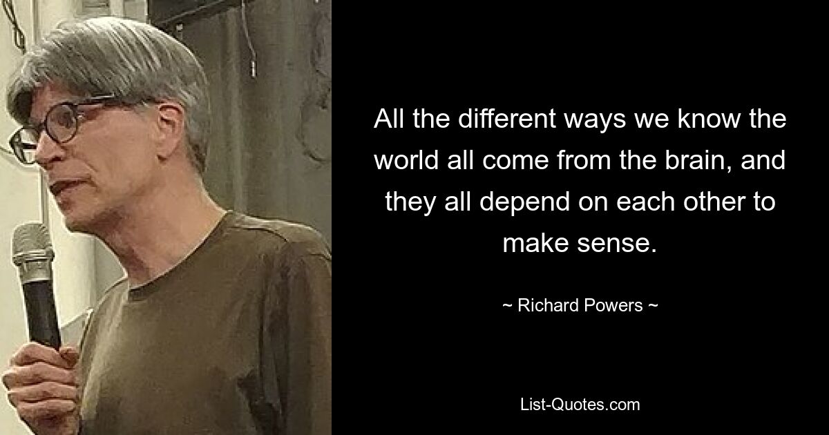 All the different ways we know the world all come from the brain, and they all depend on each other to make sense. — © Richard Powers