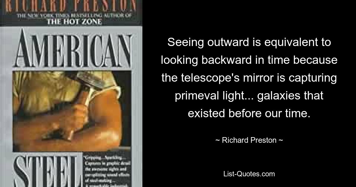 Seeing outward is equivalent to looking backward in time because the telescope's mirror is capturing primeval light... galaxies that existed before our time. — © Richard Preston