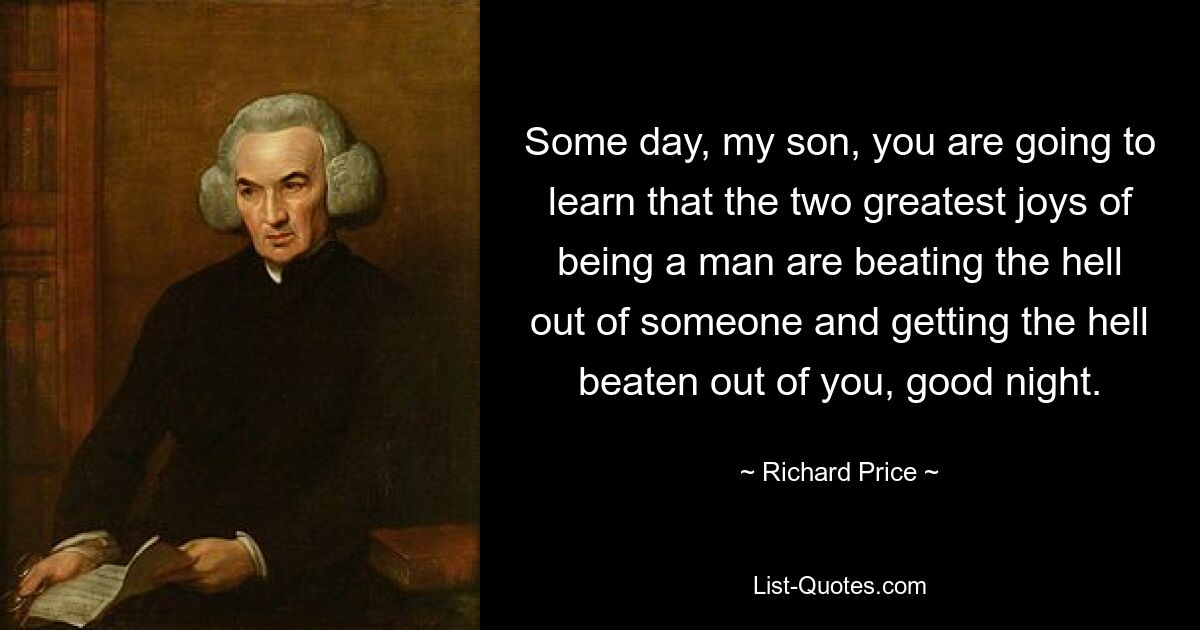 Some day, my son, you are going to learn that the two greatest joys of being a man are beating the hell out of someone and getting the hell beaten out of you, good night. — © Richard Price