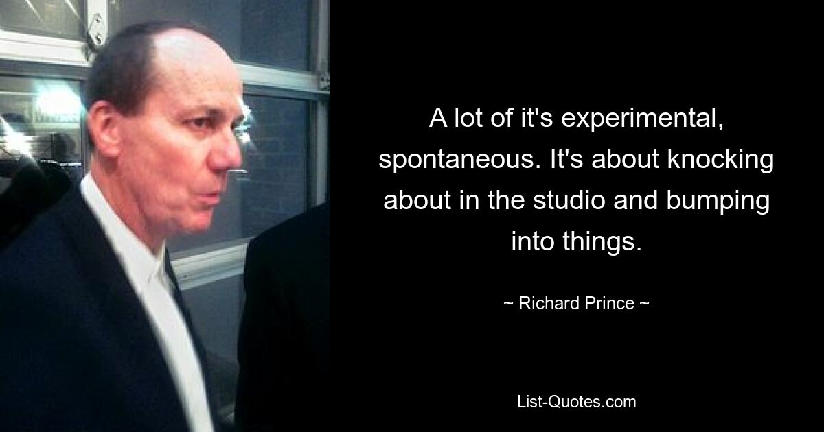 A lot of it's experimental, spontaneous. It's about knocking about in the studio and bumping into things. — © Richard Prince