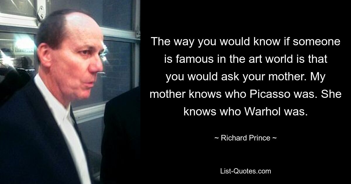 The way you would know if someone is famous in the art world is that you would ask your mother. My mother knows who Picasso was. She knows who Warhol was. — © Richard Prince