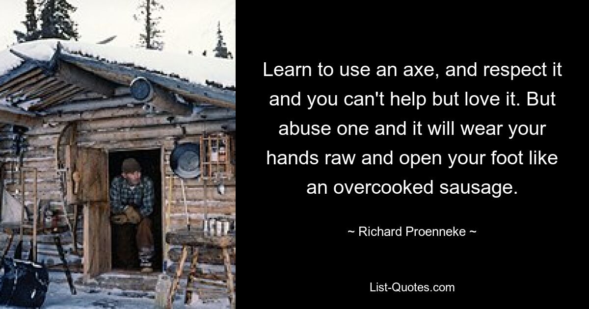 Learn to use an axe, and respect it and you can't help but love it. But abuse one and it will wear your hands raw and open your foot like an overcooked sausage. — © Richard Proenneke