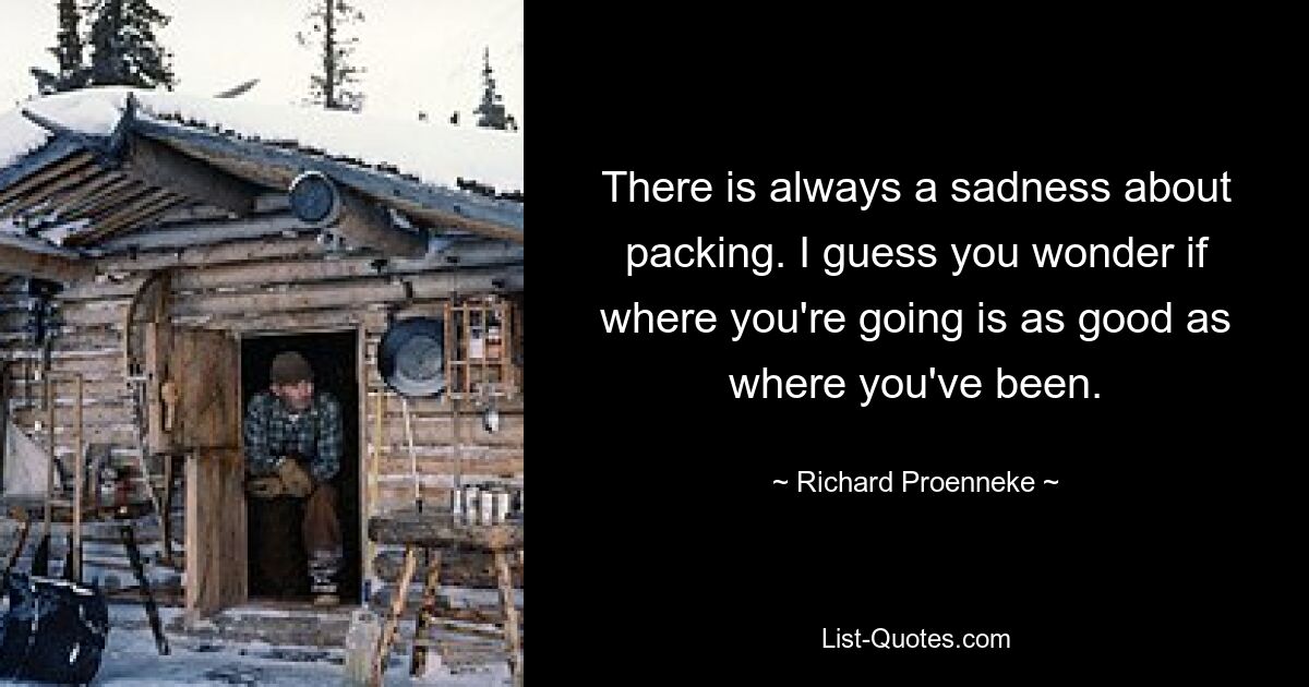 There is always a sadness about packing. I guess you wonder if where you're going is as good as where you've been. — © Richard Proenneke