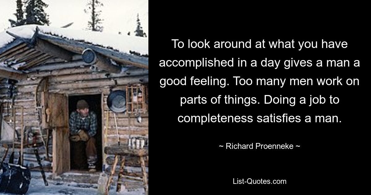 To look around at what you have accomplished in a day gives a man a good feeling. Too many men work on parts of things. Doing a job to completeness satisfies a man. — © Richard Proenneke